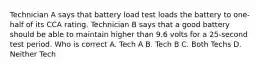 Technician A says that battery load test loads the battery to one-half of its CCA rating. Technician B says that a good battery should be able to maintain higher than 9.6 volts for a 25-second test period. Who is correct A. Tech A B. Tech B C. Both Techs D. Neither Tech