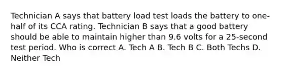 Technician A says that battery load test loads the battery to one-half of its CCA rating. Technician B says that a good battery should be able to maintain higher than 9.6 volts for a 25-second test period. Who is correct A. Tech A B. Tech B C. Both Techs D. Neither Tech