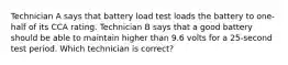 Technician A says that battery load test loads the battery to one-half of its CCA rating. Technician B says that a good battery should be able to maintain higher than 9.6 volts for a 25-second test period. Which technician is correct?