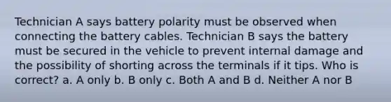 Technician A says battery polarity must be observed when connecting the battery cables. Technician B says the battery must be secured in the vehicle to prevent internal damage and the possibility of shorting across the terminals if it tips. Who is correct? a. A only b. B only c. Both A and B d. Neither A nor B