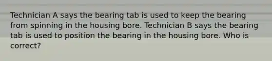 Technician A says the bearing tab is used to keep the bearing from spinning in the housing bore. Technician B says the bearing tab is used to position the bearing in the housing bore. Who is correct?