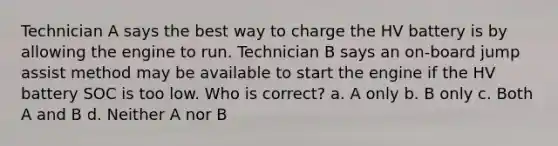 Technician A says the best way to charge the HV battery is by allowing the engine to run. Technician B says an on-board jump assist method may be available to start the engine if the HV battery SOC is too low. Who is correct? a. A only b. B only c. Both A and B d. Neither A nor B