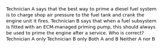 Technician A says that the best way to prime a diesel fuel system is to charge shop air pressure to the fuel tank and crank the engine unit it fires. Technician B says that when a fuel subsystem is fitted with an ECM-managed priming pump, this should always be used to prime the engine after a service. Who is correct? ​ ​Technician A only Technician B only ​Both A and B ​Neither A nor B