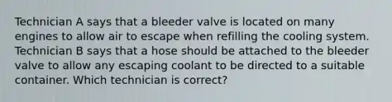 Technician A says that a bleeder valve is located on many engines to allow air to escape when refilling the cooling system. Technician B says that a hose should be attached to the bleeder valve to allow any escaping coolant to be directed to a suitable container. Which technician is correct?