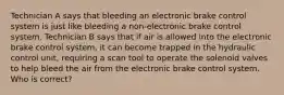 Technician A says that bleeding an electronic brake control system is just like bleeding a non-electronic brake control system. Technician B says that if air is allowed into the electronic brake control system, it can become trapped in the hydraulic control unit, requiring a scan tool to operate the solenoid valves to help bleed the air from the electronic brake control system. Who is correct?