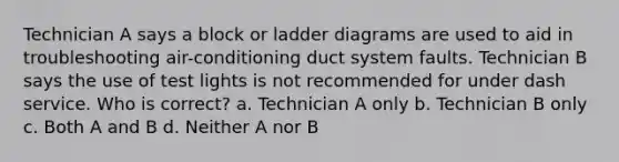 Technician A says a block or ladder diagrams are used to aid in troubleshooting air-conditioning duct system faults. Technician B says the use of test lights is not recommended for under dash service. Who is correct? a. Technician A only b. Technician B only c. Both A and B d. Neither A nor B