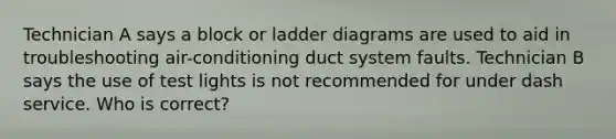 Technician A says a block or ladder diagrams are used to aid in troubleshooting air-conditioning duct system faults. Technician B says the use of test lights is not recommended for under dash service. Who is correct?