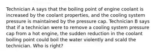 Technician A says that the boiling point of engine coolant is increased by the coolant properties, and the cooling system pressure is maintained by the pressure cap. Technician B says that if a technician were to remove a cooling system pressure cap from a hot engine, the sudden reduction in the coolant boiling point could boil the water violently and scald the technician. Who is right?