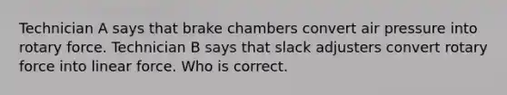 Technician A says that brake chambers convert air pressure into rotary force. Technician B says that slack adjusters convert rotary force into linear force. Who is correct.