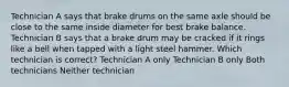 Technician A says that brake drums on the same axle should be close to the same inside diameter for best brake balance. Technician B says that a brake drum may be cracked if it rings like a bell when tapped with a light steel hammer. Which technician is correct? Technician A only Technician B only Both technicians Neither technician