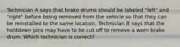 Technician A says that brake drums should be labeled "left" and "right" before being removed from the vehicle so that they can be reinstalled to the same location. Technician B says that the holddown pins may have to be cut off to remove a worn brake drum. Which technician is correct?