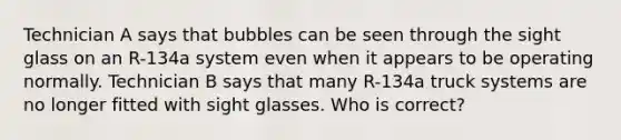 Technician A says that bubbles can be seen through the sight glass on an R-134a system even when it appears to be operating normally. Technician B says that many R-134a truck systems are no longer fitted with sight glasses. Who is correct?