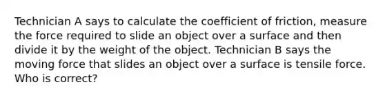 Technician A says to calculate the coefficient of friction, measure the force required to slide an object over a surface and then divide it by the weight of the object. Technician B says the moving force that slides an object over a surface is tensile force. Who is correct?