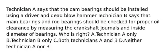 Technician A says that the cam bearings should be installed using a driver and dead blow hammer.Technician B says that main bearings and rod bearings should be checked for proper oil clearance by measuring the crankshaft journals and inside diameter of bearings. Who is right? A.Technician A only B.Technician B only C.Both technicians A and B D.Neither technician A nor B