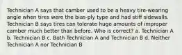 Technician A says that camber used to be a heavy tire-wearing angle when tires were the bias-ply type and had stiff sidewalls. Technician B says tires can tolerate huge amounts of improper camber much better than before. Who is correct? a. Technician A b. Technician B c. Both Technician A and Technician B d. Neither Technician A nor Technician B