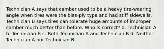 Technician A says that camber used to be a heavy tire-wearing angle when tires were the bias-ply type and had stiff sidewalls. Technician B says tires can tolerate huge amounts of improper camber much better than before. Who is correct? a. Technician A b. Technician B c. Both Technician A and Technician B d. Neither Technician A nor Technician B