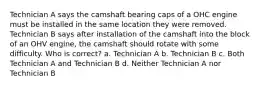 Technician A says the camshaft bearing caps of a OHC engine must be installed in the same location they were removed. Technician B says after installation of the camshaft into the block of an OHV engine, the camshaft should rotate with some difficulty. Who is correct? a. Technician A b. Technician B c. Both Technician A and Technician B d. Neither Technician A nor Technician B