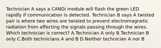 Technician A says a CANDi module will flash the green LED rapidly if communication is detected. Technician B says A twisted pair is where two wires are twisted to prevent electromagnetic radiation from affecting the signals passing through the wires. Which technician is correct? A.Technician A only B.Technician B only C.Both technicians A and B D.Neither technician A nor B