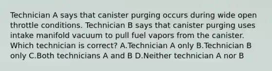 Technician A says that canister purging occurs during wide open throttle conditions. Technician B says that canister purging uses intake manifold vacuum to pull fuel vapors from the canister. Which technician is correct? A.Technician A only B.Technician B only C.Both technicians A and B D.Neither technician A nor B