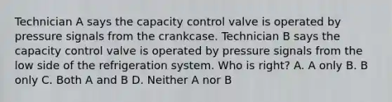 Technician A says the capacity control valve is operated by pressure signals from the crankcase. Technician B says the capacity control valve is operated by pressure signals from the low side of the refrigeration system. Who is right? A. A only B. B only C. Both A and B D. Neither A nor B