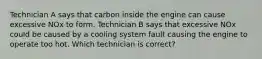 Technician A says that carbon inside the engine can cause excessive NOx to form. Technician B says that excessive NOx could be caused by a cooling system fault causing the engine to operate too hot. Which technician is correct?