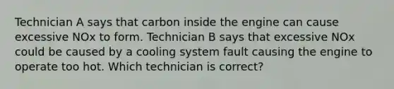 Technician A says that carbon inside the engine can cause excessive NOx to form. Technician B says that excessive NOx could be caused by a cooling system fault causing the engine to operate too hot. Which technician is correct?