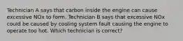 Technician A says that carbon inside the engine can cause excessive NOx to form. Technician B says that excessive NOx could be caused by cooling system fault causing the engine to operate too hot. Which technician is correct?