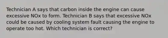 Technician A says that carbon inside the engine can cause excessive NOx to form. Technician B says that excessive NOx could be caused by cooling system fault causing the engine to operate too hot. Which technician is correct?