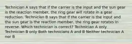 Technician A says that if the carrier is the input and the sun gear is the reaction member, the ring gear will rotate in a gear reduction. Technician B says that if the carrier is the input and the sun gear is the reaction member, the ring gear rotates in reverse. Which technician is correct? Technician A only Technician B only Both technicians A and B Neither technician A nor B