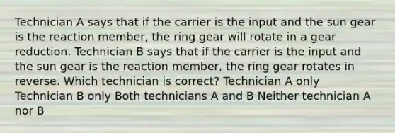 Technician A says that if the carrier is the input and the sun gear is the reaction member, the ring gear will rotate in a gear reduction. Technician B says that if the carrier is the input and the sun gear is the reaction member, the ring gear rotates in reverse. Which technician is correct? Technician A only Technician B only Both technicians A and B Neither technician A nor B