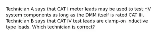 Technician A says that CAT I meter leads may be used to test HV system components as long as the DMM itself is rated CAT III. Technician B says that CAT IV test leads are clamp-on inductive type leads. Which technician is correct?