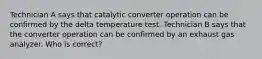 Technician A says that catalytic converter operation can be confirmed by the delta temperature test. Technician B says that the converter operation can be confirmed by an exhaust gas analyzer. Who is correct?