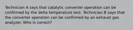 Technician A says that catalytic converter operation can be confirmed by the delta temperature test. Technician B says that the converter operation can be confirmed by an exhaust gas analyzer. Who is correct?