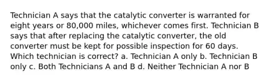 Technician A says that the catalytic converter is warranted for eight years or 80,000 miles, whichever comes first. Technician B says that after replacing the catalytic converter, the old converter must be kept for possible inspection for 60 days. Which technician is correct? a. Technician A only b. Technician B only c. Both Technicians A and B d. Neither Technician A nor B