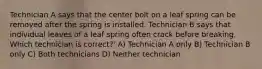 Technician A says that the center bolt on a leaf spring can be removed after the spring is installed. Technician B says that individual leaves of a leaf spring often crack before breaking. Which technician is correct?' A) Technician A only B) Technician B only C) Both technicians D) Neither technician