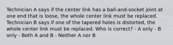 Technician A says if the center link has a ball-and-socket joint at one end that is loose, the whole center link must be replaced. Technician B says if one of the tapered holes is distorted, the whole center link must be replaced. Who is correct? - A only - B only - Both A and B - Neither A nor B