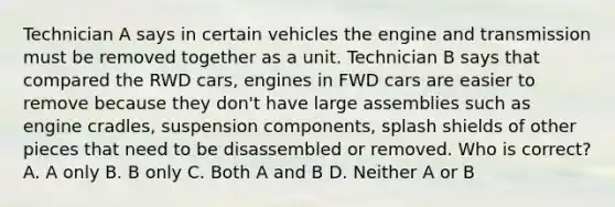 Technician A says in certain vehicles the engine and transmission must be removed together as a unit. Technician B says that compared the RWD cars, engines in FWD cars are easier to remove because they don't have large assemblies such as engine cradles, suspension components, splash shields of other pieces that need to be disassembled or removed. Who is correct? A. A only B. B only C. Both A and B D. Neither A or B