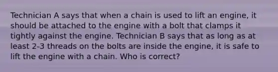 Technician A says that when a chain is used to lift an engine, it should be attached to the engine with a bolt that clamps it tightly against the engine. Technician B says that as long as at least 2-3 threads on the bolts are inside the engine, it is safe to lift the engine with a chain. Who is correct?