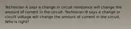 Technician A says a change in circuit resistance will change the amount of current in the circuit. Technician B says a change in circuit voltage will change the amount of current in the circuit. Who is right?