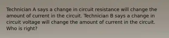 Technician A says a change in circuit resistance will change the amount of current in the circuit. Technician B says a change in circuit voltage will change the amount of current in the circuit. Who is right?