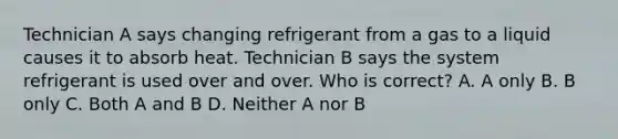 Technician A says changing refrigerant from a gas to a liquid causes it to absorb heat. Technician B says the system refrigerant is used over and over. Who is correct? A. A only B. B only C. Both A and B D. Neither A nor B