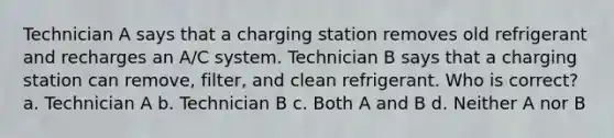 Technician A says that a charging station removes old refrigerant and recharges an A/C system. Technician B says that a charging station can remove, filter, and clean refrigerant. Who is correct? a. Technician A b. Technician B c. Both A and B d. Neither A nor B