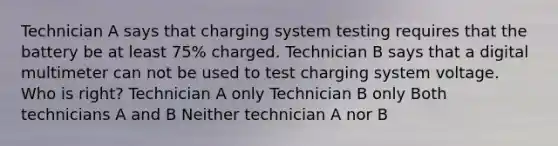 Technician A says that charging system testing requires that the battery be at least 75% charged. Technician B says that a digital multimeter can not be used to test charging system voltage. Who is right? Technician A only Technician B only Both technicians A and B Neither technician A nor B