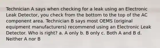 Technician A says when checking for a leak using an Electronic Leak Detector, you check from the bottom to the top of the AC component area. Technician B says most OEMS (original equipment manufacturers) recommend using an Electronic Leak Detector. Who is right? a. A only b. B only c. Both A and B d. Neither A nor B