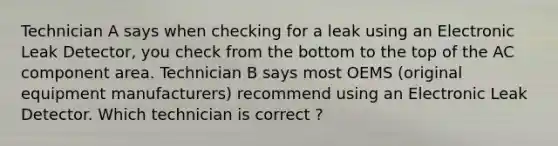 Technician A says when checking for a leak using an Electronic Leak Detector, you check from the bottom to the top of the AC component area. Technician B says most OEMS (original equipment manufacturers) recommend using an Electronic Leak Detector. Which technician is correct ?