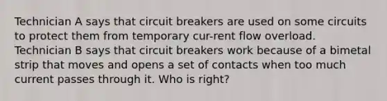 Technician A says that circuit breakers are used on some circuits to protect them from temporary cur-rent flow overload. Technician B says that circuit breakers work because of a bimetal strip that moves and opens a set of contacts when too much current passes through it. Who is right?