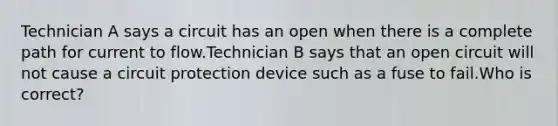 Technician A says a circuit has an open when there is a complete path for current to flow.Technician B says that an open circuit will not cause a circuit protection device such as a fuse to fail.Who is correct?