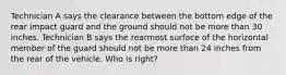 Technician A says the clearance between the bottom edge of the rear impact guard and the ground should not be more than 30 inches. Technician B says the rearmost surface of the horizontal member of the guard should not be more than 24 inches from the rear of the vehicle. Who is right?