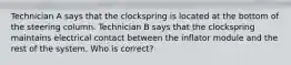 Technician A says that the clockspring is located at the bottom of the steering column. Technician B says that the clockspring maintains electrical contact between the inflator module and the rest of the system. Who is correct?