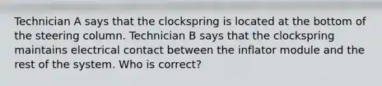 Technician A says that the clockspring is located at the bottom of the steering column. Technician B says that the clockspring maintains electrical contact between the inflator module and the rest of the system. Who is correct?